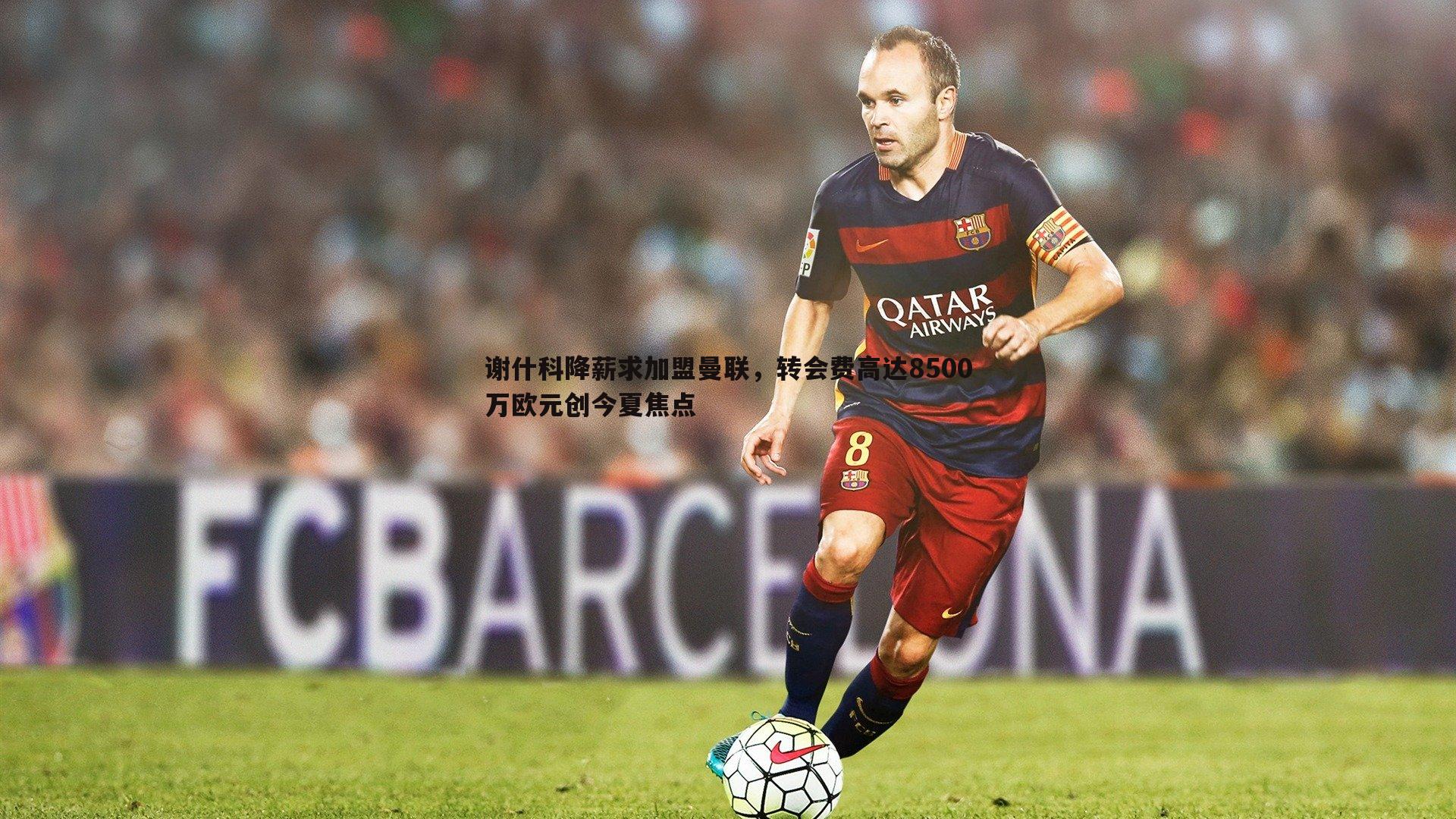 谢什科降薪求加盟曼联，转会费高达8500万欧元创今夏焦点