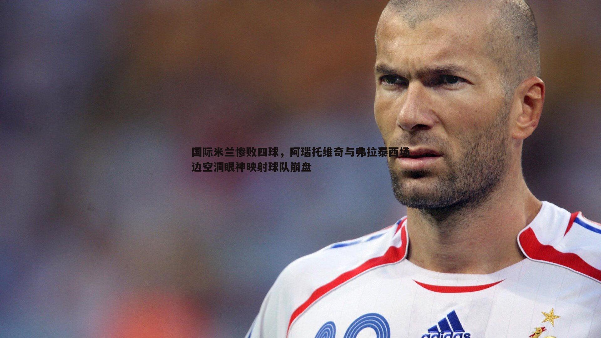 国际米兰惨败四球,阿瑙托维奇与弗拉泰西场边空洞眼神映射球队崩盘