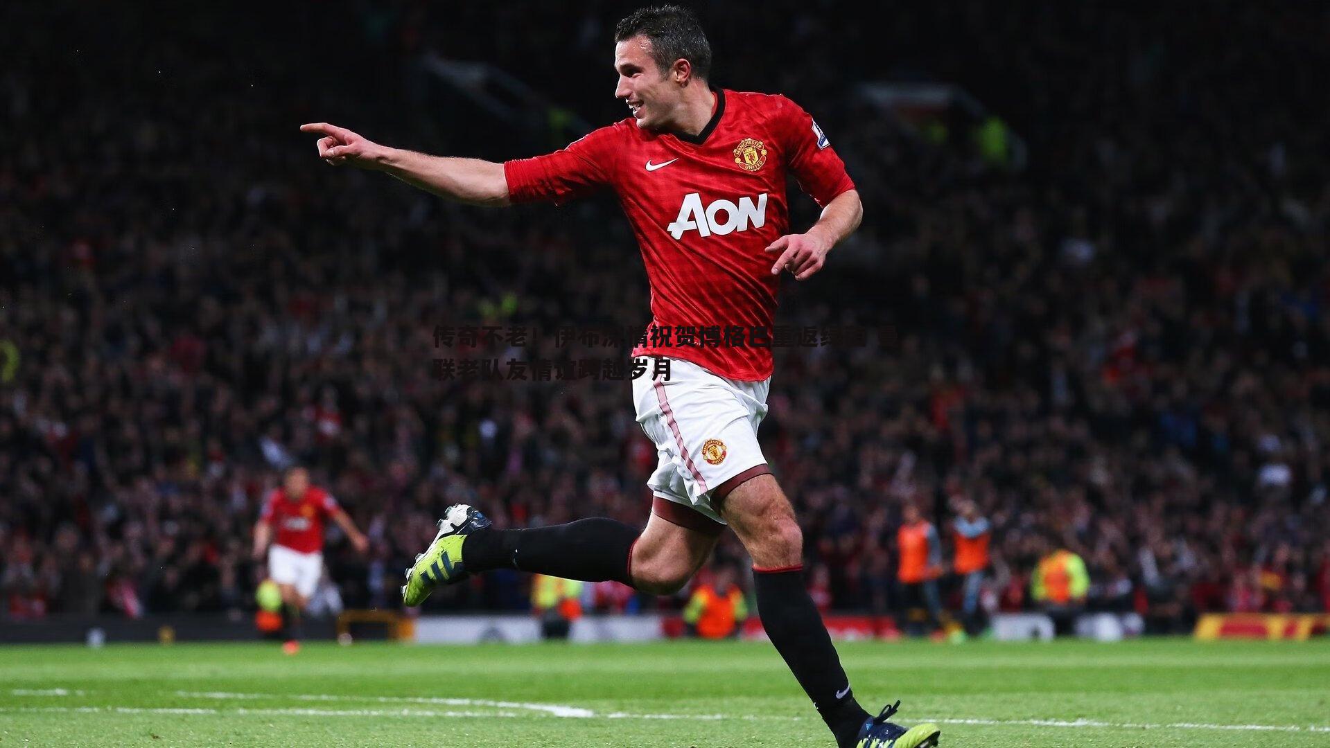 传奇不老!伊布深情祝贺博格巴重返绿茵 曼联老队友情谊跨越岁月